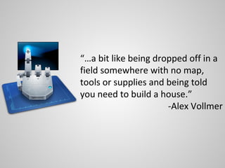 “…a bit like being dropped off in a
field somewhere with no map,
tools or supplies and being told
you need to build a house.”
                      -Alex Vollmer
 