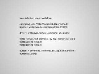 from selenium import webdriver

command_url = “http://localhost:4723/wd/hub”
iphone = webdriver.DesiredCapabilities.IPHONE

driver = webdriver.Remote(command_url, iphone)

fields = driver.find_elements_by_tag_name('textField’)
fields[0].send_keys(3)
fields[1].send_keys(4)

buttons = driver.find_elements_by_tag_name('button’)
buttons[0].click()
 