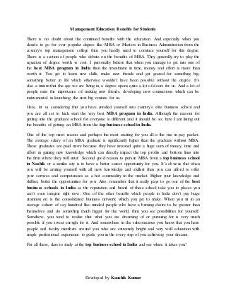 Developed by Kaushik Kumar
Management Education Benefits for Students
There is no doubt about the continued benefits with the education. And especially when you
decide to go for ever popular degree like MBA or Masters in Business Administration from the
country’s top management college then you hardly need to convince yourself for this degree.
There is a section of people who debate on the benefits of MBA. They generally try to play the
equation of degree worth vs cost. I personally believe that when you manage to get into one of
the best MBA program in India then the investment in time, money and effort is more than
worth it. You get to learn new skills, make new friends and get geared for something big,
something better in life which otherwise wouldn’t have been possible without the degree. It’s
also a truism that the age we are living in, a degree opens quite a lot of doors for us. And a lot of
people miss the importance of making new friends, developing new connections which can be
instrumental in launching the next big venture for us.
Here, let us considering that you have enrolled yourself into country’s elite business school and
you are all set to kick start the very best MBA program in India. Although the reasons for
getting into the graduate school for everyone is different and it should be so; here I am listing out
the benefits of getting an MBA from the top business school in India.
One of the top most reason and perhaps the most exciting for you all is the rise in pay packet.
The average salary of an MBA graduate is significantly higher than the graduate without MBA.
These graduates are paid more because they have invested quite a huge sum of money, time and
effort in gaining new knowledge which can directly impact the top profits and bottom lines into
the firm where they will enter. Second good reason to pursue MBA from a top business school
in Nashik or a similar city is to have a better career opportunity for you. It’s obvious that when
you will be arming yourself with all new knowledge and skillset then you can afford to offer
your services and competencies as a hot commodity in the market. Higher your knowledge and
skillset, better the opportunities for you. Also, remember that it really pays to go one of the best
business schools in India as the reputation and brand of these school take you to places you
can’t even imagine right now. One of the other benefits which people in India don’t pay huge
attention on is the consolidated business network which you get to make. When you sit in an
average cohort of say hundred like-minded people who have a burning desire to be greater than
themselves and do something much bigger for the world, then you see possibilities for yourself.
Somehow, you tend to realize that what you are dreaming of or pursuing for is very much
possible if you sweat enough for it. And somewhere in the subconscious you know that you have
people and faculty members around you who are extremely bright and very well education with
ample professional experience to guide you in the every step of you achieving your dreams.
For all these, dare to study at the top business school in India and see where it takes you!
 