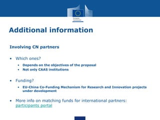 Additional information
Involving CN partners
• Which ones?
• Depends on the objectives of the proposal
• Not only CAAS institutions
• Funding?
• EU-China Co-Funding Mechanism for Research and Innovation projects
under development
• More info on matching funds for international partners:
participants portal
 