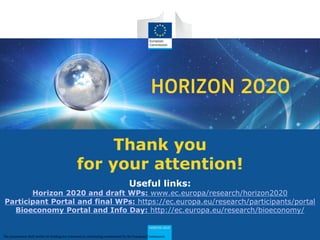 HORIZON 2020
Thank you
for your attention!
Useful links:
Horizon 2020 and draft WPs: www.ec.europa/research/horizon2020
Participant Portal and final WPs: https://ec.europa.eu/research/participants/portal
Bioeconomy Portal and Info Day: http://ec.europa.eu/research/bioeconomy/
The presentation shall neither be binding nor construed as constituting commitment by the European Commission
 