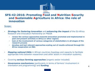 4
Scope:
• Strategy for fostering innovation and enhancing the impact of the EU-Africa
Research and Innovation Partnership on FNSSA
• review the various approaches towards innovation promoted and implemented in
past and present activities in Africa or other regions
• look at the involvement of various categories of stakeholders in all stages of the
research process
• develop and test relevant approaches scaling out of results achieved through EU-
Africa cooperation on R&I.
• Mapping national EASs in African countries (typology and capacity to facilitate
appropriate links between researchers and other actors in innovation systems).
• Covering various farming approaches (organic sector included)
• Governance mechanisms (particularly in terms of farmers' involvement in
orientation and programming) and funding
SFS-42-2016: Promoting Food and Nutrition Security
and Sustainable Agriculture in Africa: the role of
innovation
 