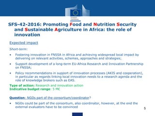 5
Expected impact
Short-term:
• Fostering innovation in FNSSA in Africa and achieving widespread local impact by
delivering on relevant activities, schemes, approaches and strategies;
• Support development of a long-term EU-Africa Research and Innovation Partnership
on FNSSA;
• Policy recommendations in support of innovation processes (AKIS and cooperation),
in particular as regards linking local innovation needs to a research agenda and the
role of knowledge brokers such as EAS.
Type of action: Research and innovation action
Indicative budget range: 5 M€
Question: NGOs part of the consortium/coordinator?
• NGOs could be part of the consortium, also coordinator, however, at the end the
external evaluators have to be convinced
SFS-42-2016: Promoting Food and Nutrition Security
and Sustainable Agriculture in Africa: the role of
innovation
 