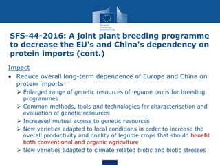 SFS-44-2016: A joint plant breeding programme
to decrease the EU's and China's dependency on
protein imports (cont.)
Impact
• Reduce overall long-term dependence of Europe and China on
protein imports
 Enlarged range of genetic resources of legume crops for breeding
programmes
 Common methods, tools and technologies for characterisation and
evaluation of genetic resources
 Increased mutual access to genetic resources
 New varieties adapted to local conditions in order to increase the
overall productivity and quality of legume crops that should benefit
both conventional and organic agriculture
 New varieties adapted to climate related biotic and biotic stresses
 