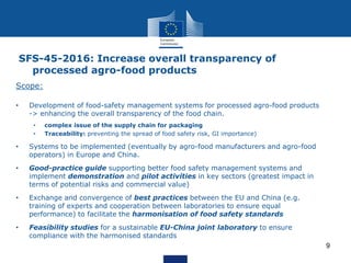 9
Scope:
• Development of food-safety management systems for processed agro-food products
-> enhancing the overall transparency of the food chain.
• complex issue of the supply chain for packaging
• Traceability: preventing the spread of food safety risk, GI importance)
• Systems to be implemented (eventually by agro-food manufacturers and agro-food
operators) in Europe and China.
• Good-practice guide supporting better food safety management systems and
implement demonstration and pilot activities in key sectors (greatest impact in
terms of potential risks and commercial value)
• Exchange and convergence of best practices between the EU and China (e.g.
training of experts and cooperation between laboratories to ensure equal
performance) to facilitate the harmonisation of food safety standards
• Feasibility studies for a sustainable EU-China joint laboratory to ensure
compliance with the harmonised standards
SFS-45-2016: Increase overall transparency of
processed agro-food products
 