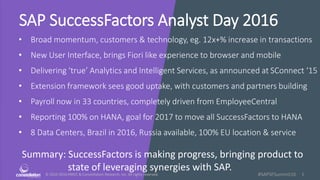 © 2010-2016 HMCC & Constellation Research, Inc. All rights reserved. 1#SAPSFSummit16
SAP SuccessFactors Analyst Day 2016
• Broad momentum, customers & technology, eg. 12x+% increase in transactions
• New User Interface, brings Fiori like experience to browser and mobile
• Delivering ‘true’ Analytics and Intelligent Services, as announced at SConnect ‘15
• Extension framework sees good uptake, with customers and partners building
• Payroll now in 33 countries, completely driven from EmployeeCentral
• Reporting 100% on HANA, goal for 2017 to move all SuccessFactors to HANA
• 8 Data Centers, Brazil in 2016, Russia available, 100% EU location & service
Summary: SuccessFactors is making progress, bringing product to
state of leveraging synergies with SAP.
 