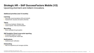14
© 2019 SAP SE or an SAP affiliate company. All rights reserved. ǀ PUBLIC
This presentation and SAP‘s strategy and possible future developments are subject to change and may be changed by SAP at any time for any reason without notice. This document is provided without a warranty of any kind, either express or implied, including but not limited to the implied warranties of merchantability, fitness for a particular purpose, or noninfringement.
Additional priorities (next 12 months)
Learning:
 Send peer recommendations (iOS and Android)
 Assessments: Quizzes and exams (Android)
Talent:
 Continuous feedback: Multiple roles
 Career explorer: Role recommendation
Recruiting:
 Move candidate through pipeline
SAP Analytics Cloud cross-suite reporting:
 Embedded Insights on mobile
 Ad hoc reporting with mobile data
Notifications:
 Additional push notification
Onboarding:
 New hire experience and manager activities
Strategic HR – SAP SuccessFactors Mobile (1/2)
Upcoming short-term and midterm innovations
 