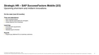 15
© 2019 SAP SE or an SAP affiliate company. All rights reserved. ǀ PUBLIC
This presentation and SAP‘s strategy and possible future developments are subject to change and may be changed by SAP at any time for any reason without notice. This document is provided without a warranty of any kind, either express or implied, including but not limited to the implied warranties of merchantability, fitness for a particular purpose, or noninfringement.
On the radar (next 24 months)
Time and attendance:
 Work schedule lookup
 Team calendar stand-alone for managers
 Create absence from timesheet
Learning:
 Curricula with requirements
 Commerce
 Validated app for Android
Payroll:
 Support pay statement for on-premise customers
Strategic HR – SAP SuccessFactors Mobile (2/2)
Upcoming short-term and midterm innovations
 