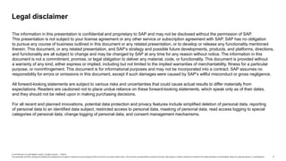 2
© 2019 SAP SE or an SAP affiliate company. All rights reserved. ǀ PUBLIC
This presentation and SAP‘s strategy and possible future developments are subject to change and may be changed by SAP at any time for any reason without notice. This document is provided without a warranty of any kind, either express or implied, including but not limited to the implied warranties of merchantability, fitness for a particular purpose, or noninfringement.
Legal disclaimer
The information in this presentation is confidential and proprietary to SAP and may not be disclosed without the permission of SAP.
This presentation is not subject to your license agreement or any other service or subscription agreement with SAP. SAP has no obligation
to pursue any course of business outlined in this document or any related presentation, or to develop or release any functionality mentioned
therein. This document, or any related presentation, and SAP’s strategy and possible future developments, products, and platforms, directions,
and functionality are all subject to change and may be changed by SAP at any time for any reason without notice. The information in this
document is not a commitment, promise, or legal obligation to deliver any material, code, or functionality. This document is provided without
a warranty of any kind, either express or implied, including but not limited to the implied warranties of merchantability, fitness for a particular
purpose, or noninfringement. This document is for informational purposes and may not be incorporated into a contract. SAP assumes no
responsibility for errors or omissions in this document, except if such damages were caused by SAP’s willful misconduct or gross negligence.
All forward-looking statements are subject to various risks and uncertainties that could cause actual results to differ materially from
expectations. Readers are cautioned not to place undue reliance on these forward-looking statements, which speak only as of their dates,
and they should not be relied upon in making purchasing decisions.
For all recent and planned innovations, potential data protection and privacy features include simplified deletion of personal data, reporting
of personal data to an identified data subject, restricted access to personal data, masking of personal data, read access logging to special
categories of personal data, change logging of personal data, and consent management mechanisms.
 