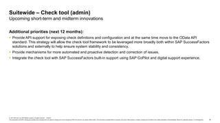 33
© 2019 SAP SE or an SAP affiliate company. All rights reserved. ǀ PUBLIC
This presentation and SAP‘s strategy and possible future developments are subject to change and may be changed by SAP at any time for any reason without notice. This document is provided without a warranty of any kind, either express or implied, including but not limited to the implied warranties of merchantability, fitness for a particular purpose, or noninfringement.
Additional priorities (next 12 months):
 Provide API support for exposing check definitions and configuration and at the same time move to the OData API
standard. This strategy will allow the check tool framework to be leveraged more broadly both within SAP SuccessFactors
solutions and externally to help ensure system stability and consistency,
 Provide mechanisms for more automated and proactive detection and correction of issues,
 Integrate the check tool with SAP SuccessFactors built-in support using SAP CoPilot and digital support experience,
Suitewide – Check tool (admin)
Upcoming short-term and midterm innovations
 