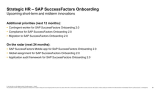 38
© 2019 SAP SE or an SAP affiliate company. All rights reserved. ǀ PUBLIC
This presentation and SAP‘s strategy and possible future developments are subject to change and may be changed by SAP at any time for any reason without notice. This document is provided without a warranty of any kind, either express or implied, including but not limited to the implied warranties of merchantability, fitness for a particular purpose, or noninfringement.
Additional priorities (next 12 months):
 Contingent worker ​for SAP SuccessFactors Onboarding 2.0
 Compliance​ for SAP SuccessFactors Onboarding 2.0
 Migration to SAP SuccessFactors Onboarding 2.0
On the radar (next 24 months):
 SAP SuccessFactors Mobile app​ for SAP SuccessFactors Onboarding 2.0
 Global assignment for SAP SuccessFactors Onboarding 2.0
 Application audit framework for SAP SuccessFactors Onboarding 2.0
Strategic HR – SAP SuccessFactors Onboarding
Upcoming short-term and midterm innovations
 