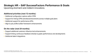 42
© 2019 SAP SE or an SAP affiliate company. All rights reserved. ǀ PUBLIC
This presentation and SAP‘s strategy and possible future developments are subject to change and may be changed by SAP at any time for any reason without notice. This document is provided without a warranty of any kind, either express or implied, including but not limited to the implied warranties of merchantability, fitness for a particular purpose, or noninfringement.
Additional priorities (next 12 months):
 Additional configuration options within CPM
 Support for linking CPM activities/achievements across multiple goal plans
 Additional support for performance APIs
 Align to job profile builder framework enhancements
On the radar (next 24 months):
 Support additional customer influence tool enhancements
 Support linking continuous feedback directly to goals (performance and development)
 Additional talent integrations
Strategic HR – SAP SuccessFactors Performance & Goals
Upcoming short-term and midterm innovations
 