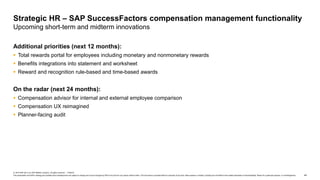 44
© 2019 SAP SE or an SAP affiliate company. All rights reserved. ǀ PUBLIC
This presentation and SAP‘s strategy and possible future developments are subject to change and may be changed by SAP at any time for any reason without notice. This document is provided without a warranty of any kind, either express or implied, including but not limited to the implied warranties of merchantability, fitness for a particular purpose, or noninfringement.
Additional priorities (next 12 months):
 Total rewards portal for employees including monetary and nonmonetary rewards
 Benefits integrations into statement and worksheet
 Reward and recognition rule-based and time-based awards
On the radar (next 24 months):
 Compensation advisor for internal and external employee comparison
 Compensation UX reimagined
 Planner-facing audit
Strategic HR – SAP SuccessFactors compensation management functionality
Upcoming short-term and midterm innovations
 