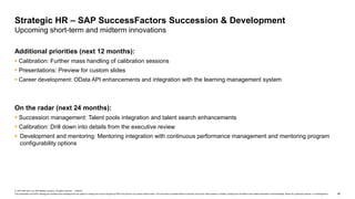 46
© 2019 SAP SE or an SAP affiliate company. All rights reserved. ǀ PUBLIC
This presentation and SAP‘s strategy and possible future developments are subject to change and may be changed by SAP at any time for any reason without notice. This document is provided without a warranty of any kind, either express or implied, including but not limited to the implied warranties of merchantability, fitness for a particular purpose, or noninfringement.
Additional priorities (next 12 months):
 Calibration: Further mass handling of calibration sessions
 Presentations: Preview for custom slides
 Career development: OData API enhancements and integration with the learning management system
On the radar (next 24 months):
 Succession management: Talent pools integration and talent search enhancements
 Calibration: Drill down into details from the executive review
 Development and mentoring: Mentoring integration with continuous performance management and mentoring program
configurability options
Strategic HR – SAP SuccessFactors Succession & Development
Upcoming short-term and midterm innovations
 