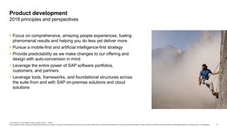 5
© 2019 SAP SE or an SAP affiliate company. All rights reserved. ǀ PUBLIC
This presentation and SAP‘s strategy and possible future developments are subject to change and may be changed by SAP at any time for any reason without notice. This document is provided without a warranty of any kind, either express or implied, including but not limited to the implied warranties of merchantability, fitness for a particular purpose, or noninfringement.
 Focus on comprehensive, amazing people experiences, fueling
phenomenal results and helping you do less yet deliver more
 Pursue a mobile-first and artificial intelligence-first strategy
 Provide predictability as we make changes to our offering and
design with auto-conversion in mind
 Leverage the entire power of SAP software portfolios,
customers, and partners
 Leverage tools, frameworks, and foundational structures across
the suite from and with SAP on-premise solutions and cloud
solutions
Product development
2018 principles and perspectives
 