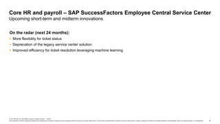 51
© 2019 SAP SE or an SAP affiliate company. All rights reserved. ǀ PUBLIC
This presentation and SAP‘s strategy and possible future developments are subject to change and may be changed by SAP at any time for any reason without notice. This document is provided without a warranty of any kind, either express or implied, including but not limited to the implied warranties of merchantability, fitness for a particular purpose, or noninfringement.
On the radar (next 24 months):
 More flexibility for ticket status
 Deprecation of the legacy service center solution
 Improved efficiency for ticket resolution leveraging machine learning
Core HR and payroll – SAP SuccessFactors Employee Central Service Center
Upcoming short-term and midterm innovations
 