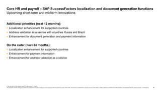 54
© 2019 SAP SE or an SAP affiliate company. All rights reserved. ǀ PUBLIC
This presentation and SAP‘s strategy and possible future developments are subject to change and may be changed by SAP at any time for any reason without notice. This document is provided without a warranty of any kind, either express or implied, including but not limited to the implied warranties of merchantability, fitness for a particular purpose, or noninfringement.
Additional priorities (next 12 months):
 Localization enhancement for supported countries
 Address validation as a service with countries Russia and Brazil
 Enhancement for document generation and payment information
On the radar (next 24 months):
 Localization enhancement for supported countries
 Enhancement for payment information
 Enhancement for address validation as a service
Core HR and payroll – SAP SuccessFactors localization and document generation functions
Upcoming short-term and midterm innovations
 