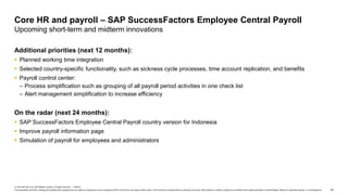 62
© 2019 SAP SE or an SAP affiliate company. All rights reserved. ǀ PUBLIC
This presentation and SAP‘s strategy and possible future developments are subject to change and may be changed by SAP at any time for any reason without notice. This document is provided without a warranty of any kind, either express or implied, including but not limited to the implied warranties of merchantability, fitness for a particular purpose, or noninfringement.
Additional priorities (next 12 months):
 Planned working time integration
 Selected country-specific functionality, such as sickness cycle processes, time account replication, and benefits
 Payroll control center:
– Process simplification such as grouping of all payroll period activities in one check list
– Alert management simplification to increase efficiency
On the radar (next 24 months):
 SAP SuccessFactors Employee Central Payroll country version for Indonesia
 Improve payroll information page
 Simulation of payroll for employees and administrators
Core HR and payroll – SAP SuccessFactors Employee Central Payroll
Upcoming short-term and midterm innovations
 