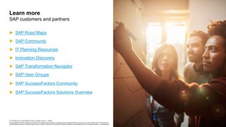 © 2019 SAP SE or an SAP affiliate company. All rights reserved. ǀ PUBLIC
This presentation and SAP‘s strategy and possible future developments are subject to change and may be changed by SAP at any time for any reason without notice. This document is
provided without a warranty of any kind, either express or implied, including but not limited to the implied warranties of merchantability, fitness for a particular purpose, or noninfringement.
► SAP Road Maps
► SAP Community
► IT Planning Resources
► Innovation Discovery
► SAP Transformation Navigator
► SAP User Groups
► SAP SuccessFactors Community
► SAP SuccessFactors Solutions Overview
Learn more
SAP customers and partners
 