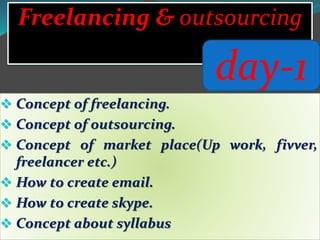  Concept of freelancing.
 Concept of outsourcing.
 Concept of market place(Up work, fivver,
freelancer etc.)
 How to create email.
 How to create skype.
 Concept about syllabus
Freelancing & outsourcing
day-1
 