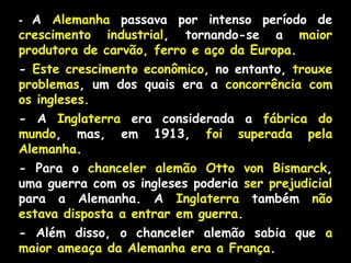 - A Alemanha passava por intenso período de
crescimento industrial, tornando-se a maior
produtora de carvão, ferro e aço da Europa.
- Este crescimento econômico, no entanto, trouxe
problemas, um dos quais era a concorrência com
os ingleses.
- A Inglaterra era considerada a fábrica do
mundo, mas, em 1913, foi superada pela
Alemanha.
- Para o chanceler alemão Otto von Bismarck,
uma guerra com os ingleses poderia ser prejudicial
para a Alemanha. A Inglaterra também não
estava disposta a entrar em guerra.
- Além disso, o chanceler alemão sabia que a
maior ameaça da Alemanha era a França.
 