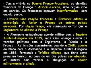 - Com a vitória na Guerra Franco-Prussiana, os alemães
tomaram da França a Alsácia-Lorena, uma região rica
em carvão. Os franceses estavam inconformados com
aquela perda.
- Haveria uma reação francesa e Bismarck adotou a
estratégia de isolar a França de outros países
europeus. Por algum tempo, ele conseguiu evitar que a
Inglaterra se aliasse à França.
- A Alemanha estabeleceu acordo militar com o Império
Austro-Húngaro em 1879, mas essa aliança elevou as
tensões políticas com a Inglaterra, a Rússia e a
França. As tensões aumentaram quando a Itália aderiu
ao bloco com a Alemanha e o Império Austro-Húngaro
em 1882, formando a Tríplice Aliança, que tinha como
premissa básica: no caso de um dos países ser atacado,
os outros dois teriam a obrigação de apoiar
militarmente o aliado.
 