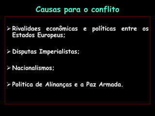Causas para o conflito
 Rivalidaes econômicas e políticas entre os
Estados Europeus;
 Disputas Imperialistas;
 Nacionalismos;
 Politica de Alinanças e a Paz Armada.
 