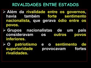 RIVALIDADES ENTRE ESTADOS
 Além da rivalidade entre os governos,
havia também forte sentimento
nacionalista, que gerava ódio entre os
povos.
 Grupos nacionalistas de um país
consideravam os outros povos
inferiores.
 O patriotismo e o sentimento de
superioridade provocavam fortes
rivalidades.
 