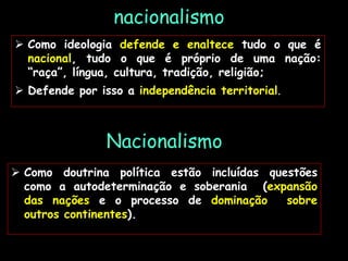 nacionalismo
 Como doutrina política estão incluídas questões
como a autodeterminação e soberania (expansão
das nações e o processo de dominação sobre
outros continentes).
 Como ideologia defende e enaltece tudo o que é
nacional, tudo o que é próprio de uma nação:
“raça”, língua, cultura, tradição, religião;
 Defende por isso a independência territorial.
Nacionalismo
 
