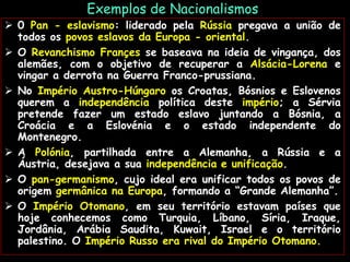 Exemplos de Nacionalismos
 0 Pan - eslavismo: liderado pela Rússia pregava a união de
todos os povos eslavos da Europa - oriental.
 O Revanchismo Françes se baseava na ideia de vingança, dos
alemães, com o objetivo de recuperar a Alsácia-Lorena e
vingar a derrota na Guerra Franco-prussiana.
 No Império Austro-Húngaro os Croatas, Bósnios e Eslovenos
querem a independência política deste império; a Sérvia
pretende fazer um estado eslavo juntando a Bósnia, a
Croácia e a Eslovénia e o estado independente do
Montenegro.
 A Polónia, partilhada entre a Alemanha, a Rússia e a
Áustria, desejava a sua independência e unificação.
 O pan-germanismo, cujo ideal era unificar todos os povos de
origem germânica na Europa, formando a “Grande Alemanha”.
 O Império Otomano, em seu território estavam países que
hoje conhecemos como Turquia, Líbano, Síria, Iraque,
Jordânia, Arábia Saudita, Kuwait, Israel e o território
palestino. O Império Russo era rival do Império Otomano.
 