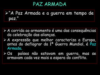 PAZ ARMADA
 A corrida ao armamento é uma das consequências
da celebração das alianças.
 A expressão que melhor caracteriza a Europa,
antes do deflagrar da 1ª Guerra Mundial, é Paz
Armada.
 Os países não estavam em guerra, mas se
armavam cada vez mais a espera do conflito.
“A Paz Armada e a guerra em tempo de
paz.”
 