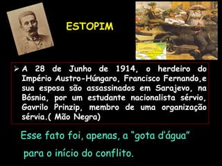 ESTOPIM
Esse fato foi, apenas, a “gota d’água”
para o início do conflito.
 A 28 de Junho de 1914, o herdeiro do
Império Austro-Húngaro, Francisco Fernando,e
sua esposa são assassinados em Sarajevo, na
Bósnia, por um estudante nacionalista sérvio,
Gavrilo Prinzip, membro de uma organização
sérvia.( Mão Negra)
 
