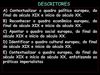 DESCRITORES
A) Contextualizar o quadro político europeu, do
final do século XIX e início do século XX.
B) Reconhecer o quadro econômico europeu, do
final do século XIX e início do século XX.
C) Apontar o quadro social europeu, do final do
século XIX e início do século XX.
D) Identificar o quadro cultural europeu, do final
do século XIX e início do século XX.
E) Contextualizar o quadro europeu, do final do
século XIX e início do século XX, enfatizando as
práticas imperialistas
 