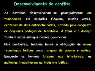 Desenvolvimento do conflito
As batalhas desenvolveram-se principalmente em
trincheiras. Os soldados ficavam, muitas vezes,
centenas de dias entrincheirados, lutando pela conquista
de pequenos pedaços de território. A fome e a doença
também eram inimigas desses guerreiros.
Nos combates, também houve a utilização de novas
tecnologias bélicas como tanques de guerra e aviões.
Enquanto os homens lutavam nas trincheiras, as
mulheres trabalhavam na indústria bélica.
 