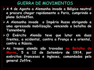 GUERRA DE MOVIMENTOS
 A 4 de Agosto a Alemanha invade a Bélgica neutral
e procura chegar rapidamente a Paris, cumprindo o
plano Schlieffen.
 A Alemanha invade o Império Russo obrigando a
uma apressada mobilização, vencendo a batalha de
Tannenberg
 O Exército Alemão teve que lutar em duas
frentes, a ocidental, contra a França e a oriental,
contra a Rússia.
 As tropas alemãs são travadas na Batalha do
Marne, 5 a 12 de Setembro de 1914, por
exércitos franceses e ingleses, comandados pelo
general Joffre.
 