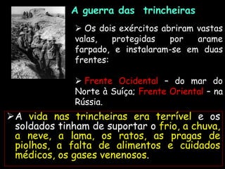 A guerra das trincheiras
Imagem:
Frank
Hurley,
27
de
setembro
de
1917/
Australian
War
Memorial/
Public
Domain
 Os dois exércitos abriram vastas
valas, protegidas por arame
farpado, e instalaram-se em duas
frentes:
 Frente Ocidental – do mar do
Norte à Suíça; Frente Oriental – na
Rússia.
A vida nas trincheiras era terrível e os
soldados tinham de suportar o frio, a chuva,
a neve, a lama, os ratos, as pragas de
piolhos, a falta de alimentos e cuidados
médicos, os gases venenosos.
 