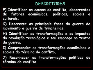 DESCRITORES
F) Identificar as causas do conflito, decorrentes
de fatores econômicos, políticos, sociais e
culturais.
G) Descrever as principais fases da guerra de
movimento e guerra de trincheiras.
H) Identificar as transformações e os impactos
da revolução tecnológica e seu emprego no teatro
da guerra.
I) Compreender as transformações econômicas e
sociais do término do conflito.
J) Reconhecer as transformações políticas do
término do conflito.
 