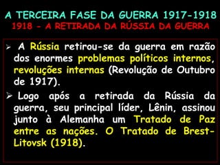 A TERCEIRA FASE DA GUERRA 1917-1918
1918 - A RETIRADA DA RÚSSIA DA GUERRA
 A Rússia retirou-se da guerra em razão
dos enormes problemas políticos internos,
revoluções internas (Revolução de Outubro
de 1917).
 Logo após a retirada da Rússia da
guerra, seu principal líder, Lênin, assinou
junto à Alemanha um Tratado de Paz
entre as nações. O Tratado de Brest-
Litovsk (1918).
 