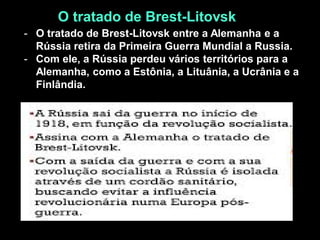 O tratado de Brest-Litovsk
- O tratado de Brest-Litovsk entre a Alemanha e a
Rússia retira da Primeira Guerra Mundial a Russia.
- Com ele, a Rússia perdeu vários territórios para a
Alemanha, como a Estônia, a Lituânia, a Ucrânia e a
Finlândia.
 