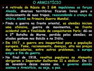 O ARMISTÍCIO
 A retirada da Rússia da I GM impulsionou as forças
Alemãs, diversos territórios ficaram livres para o
deslocamento de suas tropas, reascendendo a crença da
vitória Alemã na Primeira Guerra Mundial.
 Finda a guerra na frente oriental, os alemães iniciam
uma ofensiva, guerra de movimentos, na frente
ocidental com a finalidade de conquistarem Paris; dá-se
a 2ª Batalha do Marne, perdida pelos alemães; os
aliados ganham nos Balcãs e na Itália.
 Em 1917, a guerra era insuportável para a população
europeia. Fome, racionamento, doenças, alta nos preços
das mercadorias, entre outros problemas, a europa
exigia o fim da guerra.
 No final de 1918, revoltas populares na Alemanha
obrigaram o Imperador Guilherme II a abdicar. Em 11
de novembro desse mesmo ano, o governo alemão
assinou o Armistício, ou seja, a paz.
 