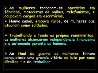  As mulheres tornaram-se operárias em
fábricas, motoristas de onibus, telefonistas, e
ocupavam cargos em escritórios.
 Houve casos, embora raros, de mulheres que
atuaram como soldados.
 Trabalhando e tendo os própios rendimentos,
as mulheres alcançaram independencia financeira
e a autonomia perante os homens.
 Ao final da guerra as mulheres tinham
conquistado uma grande vitória na luta por seus
direitos – o de trabalhar.
 