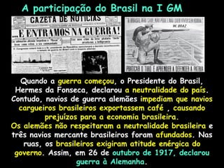 A participação do Brasil na I GM
Quando a guerra começou, o Presidente do Brasil,
Hermes da Fonseca, declarou a neutralidade do país.
Contudo, navios de guerra alemães impediam que navios
cargueiros brasileiros exportassem café , causando
prejuízos para a economia brasileira.
Os alemães não respeitaram a neutralidade brasileira e
três navios mercante brasileiros foram afundados. Nas
ruas, os brasileiros exigiram atitude enérgica do
governo. Assim, em 26 de outubro de 1917, declarou
guerra à Alemanha.
 