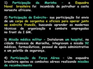 1) Participação da Marinha – a Esquadra
Naval brasileira foi incumbida de patrulhar a costa
noroeste africana.
2) Participação do Exército- sua participação foi envio
de um corpo de sargentos e oficiais para operar junto
ao exército francês, buscando aprender as modernas
técnicas de organização e combate empregadas
no front da I GM.
3) Missão médica militar - Instalaram um hospital, na
cidade francesa de Marselha, integravam a missão 92
médicos, farmacêuticos, pessoal de apoio administrativo
e um pelotão de segurança.
4) Participação da Força Aérea – Um esquadra
brasileira apoiou os combates aéreos realizando missões
de reconhecimento
 