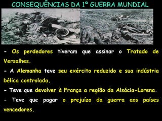 CONSEQUÊNCIAS DA 1ª GUERRA MUNDIAL
- Os perdedores tiveram que assinar o Tratado de
Versalhes.
- A Alemanha teve seu exército reduzido e sua indústria
bélica controlada.
- Teve que devolver à França a região da Alsácia-Lorena.
- Teve que pagar o prejuízo da guerra aos países
vencedores.
 
