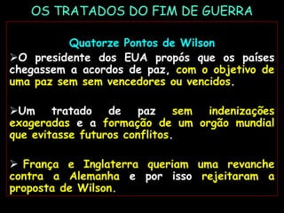OS TRATADOS DO FIM DE GUERRA
Quatorze Pontos de Wilson
O presidente dos EUA propós que os países
chegassem a acordos de paz, com o objetivo de
uma paz sem sem vencedores ou vencidos.
Um tratado de paz sem indenizações
exageradas e a formação de um orgão mundial
que evitasse futuros conflitos.
 França e Inglaterra queriam uma revanche
contra a Alemanha e por isso rejeitaram a
proposta de Wilson.
 