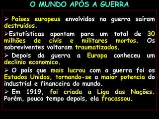  Países europeus envolvidos na guerra saíram
destruidos.
Estatísticas apontam para um total de 30
milhões de civis e militares mortos. Os
sobreviventes voltaram traumatizados.
 Depois da guerra a Europa conheceu um
declinio economico.
 O país que mais lucrou com a guerra foi os
Estados Unidos, tornando-se a maior potencia do
industrial e financeira do mundo.
 Em 1919, foi criada a Liga das Nações.
Porém, pouco tempo depois, ela fracassou.
O MUNDO APÓS A GUERRA
 