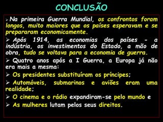 CONCLUSÃO
 Na primeira Guerra Mundial, os confrontos foram
longos, muito maiores que os países esperavam e se
prepararam economicamente.
 Após 1914, as economias dos países - a
indústria, os investimentos do Estado, a mão de
obra, tudo se voltava para a economia de guerra.
 Quatro anos após a I Guerra, a Europa já não
era mais a mesma:
 Os presidentes substituíram os príncipes;
 Automóveis, submarinos e aviões eram uma
realidade;
 O cinema e o rádio expandiram-se pelo mundo e
 As mulheres lutam pelos seus direitos.
 