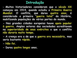 Introdução
- Muitos historiadores consideram que o século XX
começou em 1914, quando eclodiu a Primeira Guerra
Mundial. O conflito, que durou quatro anos, é
considerado a primeira “guerra total” da História,
mobilizando populações de várias partes do mundo.
- Nas grandes cidades europeias houve apoio popular
à guerra. Amplos setores das sociedades acreditavam
na superioridade de seus exércitos e que o conflito
não duraria muito tempo.
- A crença era a de que a guerra era necessária, mas
seria bastante rápida.
- Não foi.
- Durou quatro longos anos.
 