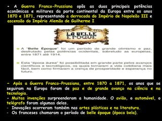- A Guerra Franco-Prussiana opôs as duas principais potências
econômicas e militares da parte continental da Europa entre os anos
1870 e 1871, representando a derrocada do Império de Napoleão III e
ascensão do Império Alemão de Guilherme I
- Após a Guerra Franco-Prussiana, entre 1870 a 1871, os anos que se
seguiram na Europa foram de paz e de grande avanço na ciência e na
tecnologia.
- Muitas invenções surpreenderam a humanidade. O avião, o automóvel, o
telégrafo foram algumas delas.
- Inovações ocorreram também nas artes plásticas e na literatura.
- Os franceses chamaram o período de belle époque (época bela).
 