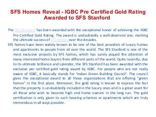 SFS Homes Reveal - IGBC Pre Certified Gold Rating
Awarded to SFS Stanford
The SFS Stanford has been awarded with the exceptional honor of achieving the IGBC
Pre Certified Gold Rating. The award is undoubtedly a well-deserved one; marking
the ultimate success of SFS homes over the decades.
SFS homes have been widely known to be one of the best providers of luxury homes
and apartments to people from all over the world. The SFS Stanford is one of the
most exclusive projects by SFS homes, which has surely piqued the attention of
many interested home buyers from different parts of the world. Quite recently, due
to its ultimate brilliance and splendor, the SFS Stanford has been awarded with the
exclusive per certified gold rating award by IGBC. For people who are not really
aware of IGBC, it basically stands for ‘Indian Green Building Council’. The council
gives the exceptional award to all those organizations that are offering “green
homes” in the first place. Moreover, the gold rating is known to express the fact
that the property is undoubtedly included in the luxury ones and is a great asset for
all those who wish to become high end home owners in the long run. The gold
certification is only given to such housing schemes or apartments which are truly
tremendous in all ways possible.

 